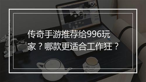 传奇手游推荐给996玩家？哪款更适合工作狂？