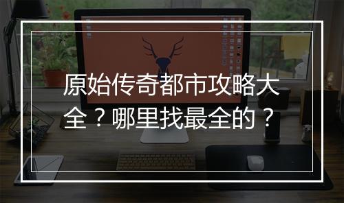 原始传奇都市攻略大全？哪里找最全的？