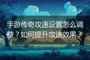 手游传奇攻速设置怎么调整？如何提升攻速效果？