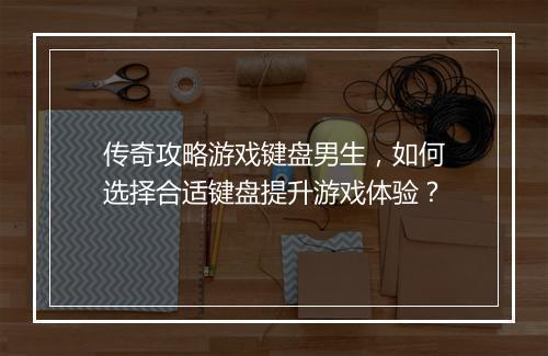 传奇攻略游戏键盘男生，如何选择合适键盘提升游戏体验？