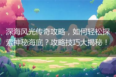 深海风光传奇攻略，如何轻松探索神秘海底？攻略技巧大揭秘！