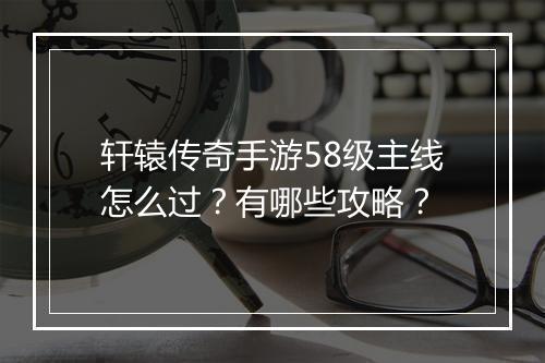 轩辕传奇手游58级主线怎么过？有哪些攻略？