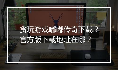 贪玩游戏嘟嘟传奇下载？官方版下载地址在哪？