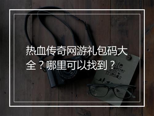 热血传奇网游礼包码大全？哪里可以找到？