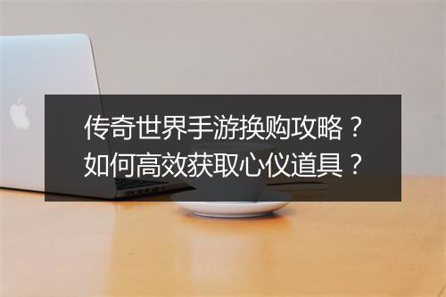 传奇世界手游换购攻略？如何高效获取心仪道具？