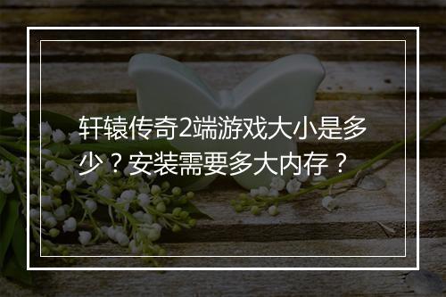 轩辕传奇2端游戏大小是多少？安装需要多大内存？