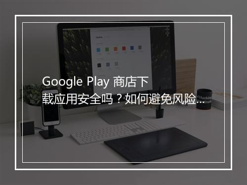 Google Play 商店下载应用安全吗？如何避免风险？