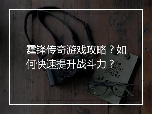霆锋传奇游戏攻略？如何快速提升战斗力？