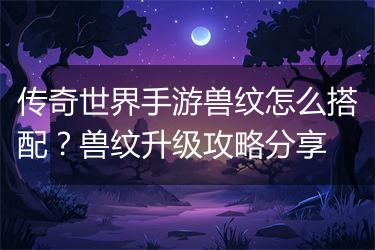 传奇世界手游兽纹怎么搭配？兽纹升级攻略分享