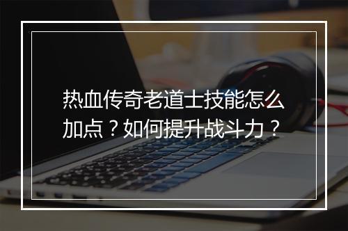 热血传奇老道士技能怎么加点？如何提升战斗力？