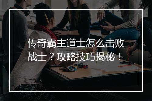 传奇霸主道士怎么击败战士？攻略技巧揭秘！