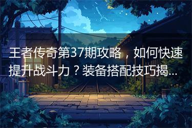 王者传奇第37期攻略，如何快速提升战斗力？装备搭配技巧揭秘