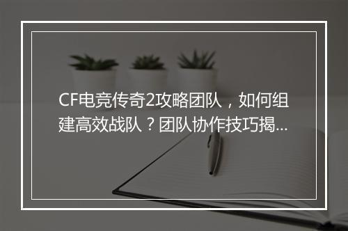 CF电竞传奇2攻略团队，如何组建高效战队？团队协作技巧揭秘