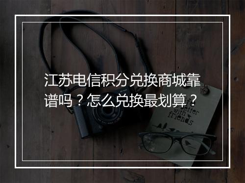 江苏电信积分兑换商城靠谱吗？怎么兑换最划算？