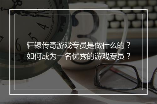 轩辕传奇游戏专员是做什么的？如何成为一名优秀的游戏专员？