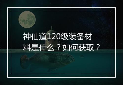 神仙道120级装备材料是什么？如何获取？