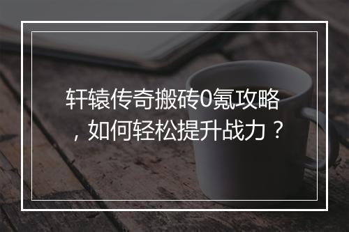 轩辕传奇搬砖0氪攻略，如何轻松提升战力？
