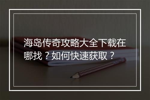 海岛传奇攻略大全下载在哪找？如何快速获取？