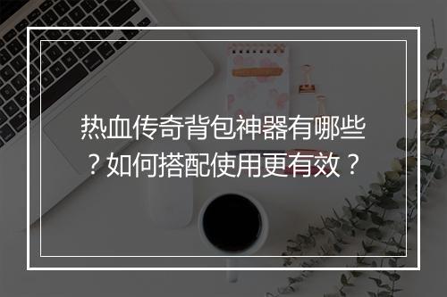 热血传奇背包神器有哪些？如何搭配使用更有效？