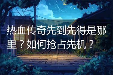 热血传奇先到先得是哪里？如何抢占先机？