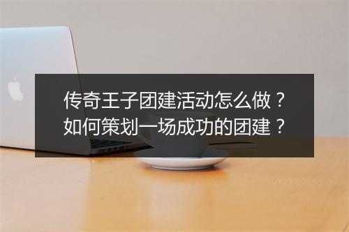 传奇王子团建活动怎么做？如何策划一场成功的团建？
