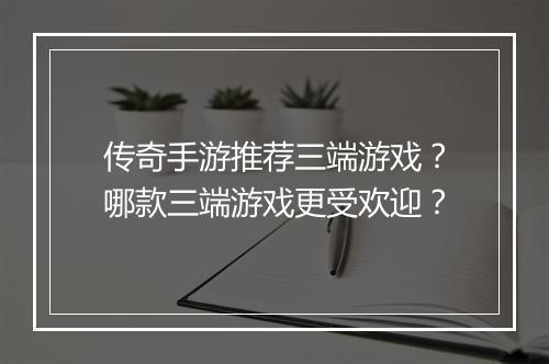 传奇手游推荐三端游戏？哪款三端游戏更受欢迎？