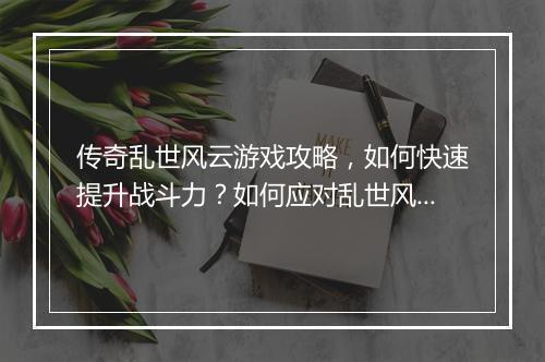 传奇乱世风云游戏攻略，如何快速提升战斗力？如何应对乱世风云？