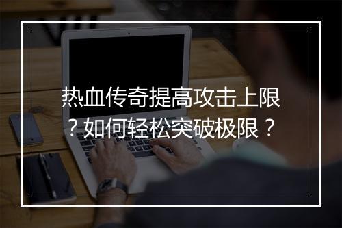 热血传奇提高攻击上限？如何轻松突破极限？