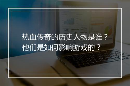 热血传奇的历史人物是谁？他们是如何影响游戏的？