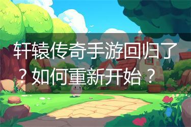 轩辕传奇手游回归了？如何重新开始？