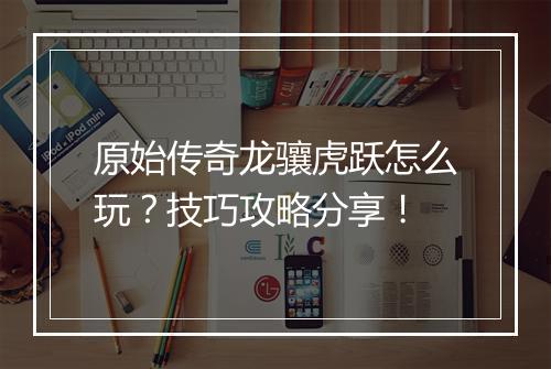 原始传奇龙骧虎跃怎么玩？技巧攻略分享！