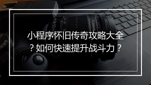 小程序怀旧传奇攻略大全？如何快速提升战斗力？