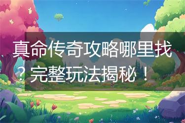 真命传奇攻略哪里找？完整玩法揭秘！