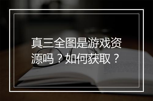 真三全图是游戏资源吗？如何获取？