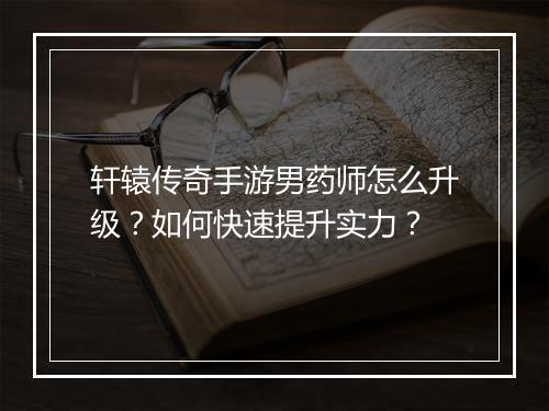 轩辕传奇手游男药师怎么升级？如何快速提升实力？