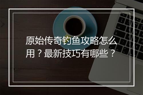 原始传奇钓鱼攻略怎么用？最新技巧有哪些？