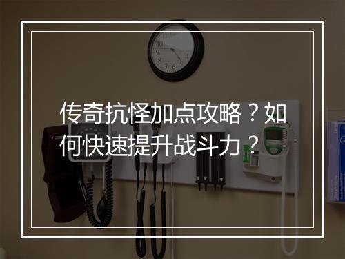 传奇抗怪加点攻略？如何快速提升战斗力？