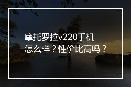 摩托罗拉v220手机怎么样？性价比高吗？