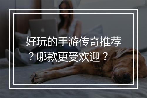 好玩的手游传奇推荐？哪款更受欢迎？