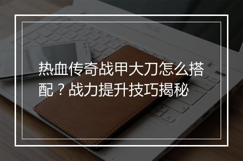 热血传奇战甲大刀怎么搭配？战力提升技巧揭秘