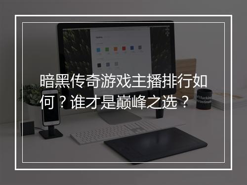 暗黑传奇游戏主播排行如何？谁才是巅峰之选？