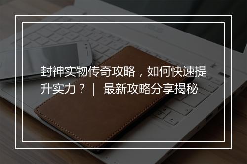 封神实物传奇攻略，如何快速提升实力？｜ 最新攻略分享揭秘