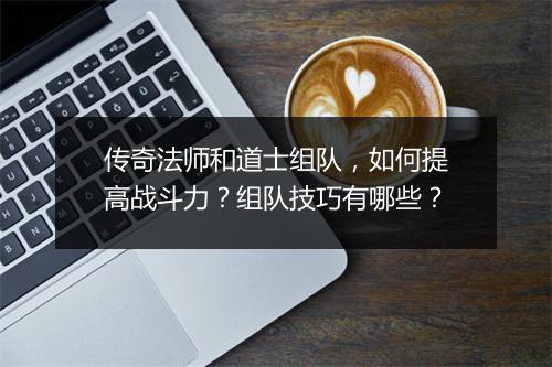 传奇法师和道士组队，如何提高战斗力？组队技巧有哪些？
