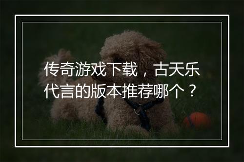 传奇游戏下载，古天乐代言的版本推荐哪个？