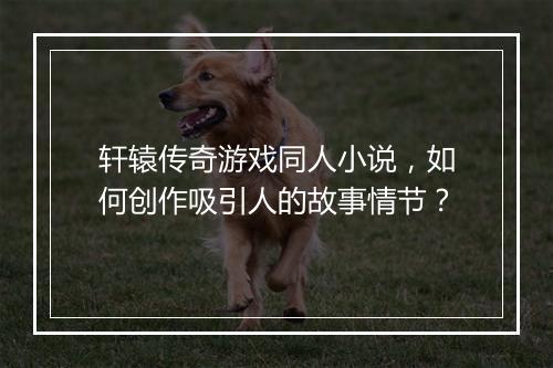 轩辕传奇游戏同人小说，如何创作吸引人的故事情节？