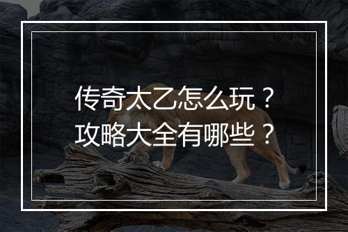 传奇太乙怎么玩？攻略大全有哪些？