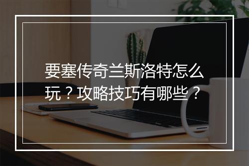 要塞传奇兰斯洛特怎么玩？攻略技巧有哪些？
