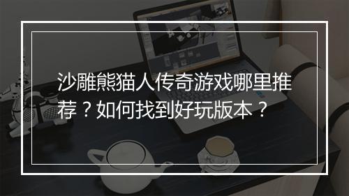 沙雕熊猫人传奇游戏哪里推荐？如何找到好玩版本？
