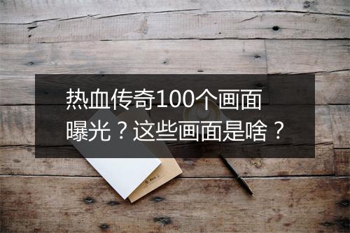 热血传奇100个画面曝光？这些画面是啥？