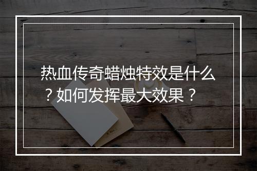 热血传奇蜡烛特效是什么？如何发挥最大效果？